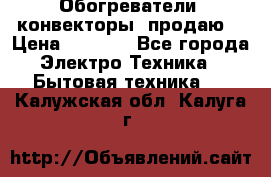 Обогреватели( конвекторы) продаю  › Цена ­ 2 200 - Все города Электро-Техника » Бытовая техника   . Калужская обл.,Калуга г.